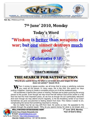 Ref. No.: PR/EA/Jun/7/105


                        7th June’ 2010, Monday
                                    Today’s Word
         “Wisdom is better than weapons of
         war; but one sinner destroys much
                       good”
                                (Ecclesiastes 9:18)


                                      Today’s Message

            THE SEARCH FOR SATISFACTION
            “Why do you spend money for what is not bread, and your wages for what
                               does not satisfy?” (Isaiah 55:2)


           W         hen it comes to jigsaw puzzles, we all know that to enjoy a satisfying outcome
                     you need all the pieces. In many ways, life is like that. We spend our days
        putting it together, hoping to create a complete picture out of all the scattered parts.
           Yet sometimes it seems like a piece is missing. Perhaps we’ve been pursuing the wrong
        pieces to the puzzle. Even though we may know that life without God at the center is a life
        that has lost the most important piece, do we live as though He isn’t particularly relevant?
        And even though we may attend church regularly, is He the throbbing center of our lives?
        Sometimes we grow accustomed to feeling distant from God. This makes it easier to sin,
        complicating the sense that something important is missing.
           But no matter how far we may drift from God, He wants us near. He appealed to His
        people through the prophet Isaiah: “Why do you spend money for what is not bread, and
          Well Fortified Intercessors Army                                    7th June’ 2010, Monday
          Send Your Prayer Requests Via:                                       Year of God’s Glory
          E-mail: wfia2009@yahoo.com
          Website: http://wfia.blogspot.com
          PRAYER TOWER (24Hrs): +91 90156 86593.
 