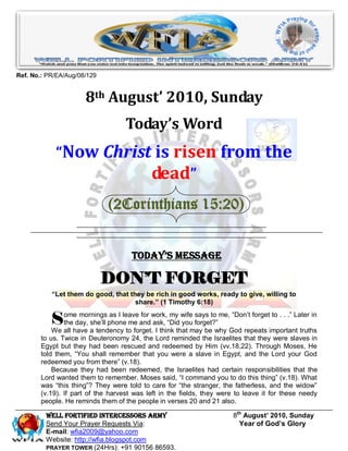 Ref. No.: PR/EA/Aug/08/129


                      8th August’ 2010, Sunday
                                   Today’s Word
            “Now Christ is risen from the
                       dead”
                             (2Corinthians 15:20)


                                     Today’s Message

                             DON’T FORGET
           “Let them do good, that they be rich in good works, ready to give, willing to
                                     share.” (1 Timothy 6:18)

           S   ome mornings as I leave for work, my wife says to me, “Don’t forget to . . .” Later in
               the day, she’ll phone me and ask, “Did you forget?”
           We all have a tendency to forget. I think that may be why God repeats important truths
       to us. Twice in Deuteronomy 24, the Lord reminded the Israelites that they were slaves in
       Egypt but they had been rescued and redeemed by Him (vv.18,22). Through Moses, He
       told them, “You shall remember that you were a slave in Egypt, and the Lord your God
       redeemed you from there” (v.18).
           Because they had been redeemed, the Israelites had certain responsibilities that the
       Lord wanted them to remember. Moses said, “I command you to do this thing” (v.18). What
       was “this thing”? They were told to care for “the stranger, the fatherless, and the widow”
       (v.19). If part of the harvest was left in the fields, they were to leave it for these needy
       people. He reminds them of the people in verses 20 and 21 also.

         Well Fortified Intercessors Army                               8th August’ 2010, Sunday
         Send Your Prayer Requests Via:                                   Year of God’s Glory
         E-mail: wfia2009@yahoo.com
         Website: http://wfia.blogspot.com
         PRAYER TOWER (24Hrs): +91 90156 86593.
 