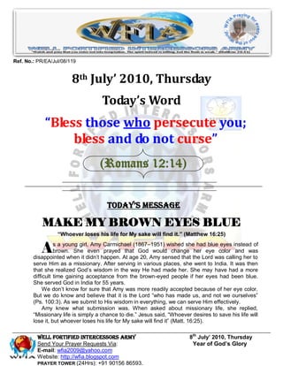 Ref. No.: PR/EA/Jul/08/119


                        8th July’ 2010, Thursday
                                     Today’s Word
             “Bless those who persecute you;
                  bless and do not curse”
                                    (Romans 12:14)


                                       Today’s Message

            MAKE MY BROWN EYES BLUE
                  “Whoever loses his life for My sake will find it.” (Matthew 16:25)


           A      s a young girl, Amy Carmichael (1867–1951) wished she had blue eyes instead of
                  brown. She even prayed that God would change her eye color and was
        disappointed when it didn’t happen. At age 20, Amy sensed that the Lord was calling her to
        serve Him as a missionary. After serving in various places, she went to India. It was then
        that she realized God’s wisdom in the way He had made her. She may have had a more
        difficult time gaining acceptance from the brown-eyed people if her eyes had been blue.
        She served God in India for 55 years.
             We don’t know for sure that Amy was more readily accepted because of her eye color.
        But we do know and believe that it is the Lord ―who has made us, and not we ourselves‖
        (Ps. 100:3). As we submit to His wisdom in everything, we can serve Him effectively.
             Amy knew what submission was. When asked about missionary life, she replied,
        ―Missionary life is simply a chance to die.‖ Jesus said, ―Whoever desires to save his life will
        lose it, but whoever loses his life for My sake will find it‖ (Matt. 16:25).

          Well Fortified Intercessors Army                                8th July’ 2010, Thursday
          Send Your Prayer Requests Via:                                   Year of God’s Glory
          E-mail: wfia2009@yahoo.com
          Website: http://wfia.blogspot.com
          PRAYER TOWER (24Hrs): +91 90156 86593.
 