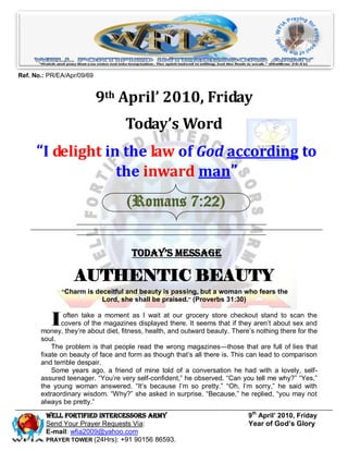 Ref. No.: PR/EA/Apr/09/69


                            9th April’ 2010, Friday
                                   Today’s Word
      “I delight in the law of God according to
                   the inward man”
                                   (Romans 7:22)


                                     Today’s Message

                  AUTHENTIC BEAUTY
               “Charm is deceitful and beauty is passing, but a woman who fears the
                           Lord, she shall be praised.” (Proverbs 31:30)


           I   often take a moment as I wait at our grocery store checkout stand to scan the
              covers of the magazines displayed there. It seems that if they aren’t about sex and
       money, they’re about diet, fitness, health, and outward beauty. There’s nothing there for the
       soul.
           The problem is that people read the wrong magazines—those that are full of lies that
       fixate on beauty of face and form as though that’s all there is. This can lead to comparison
       and terrible despair.
           Some years ago, a friend of mine told of a conversation he had with a lovely, self-
       assured teenager. ―You’re very self-confident,‖ he observed. ―Can you tell me why?‖ ―Yes,‖
       the young woman answered. ―It’s because I’m so pretty.‖ ―Oh, I’m sorry,‖ he said with
       extraordinary wisdom. ―Why?‖ she asked in surprise. ―Because,‖ he replied, ―you may not
       always be pretty.‖

         Well Fortified Intercessors Army                                   9th April’ 2010, Friday
         Send Your Prayer Requests Via:                                     Year of God’s Glory
         E-mail: wfia2009@yahoo.com
         PRAYER TOWER (24Hrs): +91 90156 86593.
 