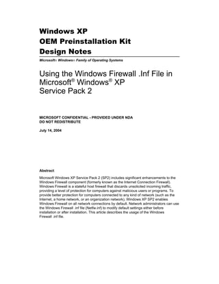 Windows XP
OEM Preinstallation Kit
Design Notes
Microsoft® Windows® Family of Operating Systems



Using the Windows Firewall .Inf File in
Microsoft® Windows® XP
Service Pack 2


MICROSOFT CONFIDENTIAL - PROVIDED UNDER NDA
DO NOT REDISTRIBUTE

July 14, 2004




Abstract:

Microsoft Windows XP Service Pack 2 (SP2) includes significant enhancements to the
Windows Firewall component (formerly known as the Internet Connection Firewall).
Windows Firewall is a stateful host firewall that discards unsolicited incoming traffic,
providing a level of protection for computers against malicious users or programs. To
provide better protection for computers connected to any kind of network (such as the
Internet, a home network, or an organization network), Windows XP SP2 enables
Windows Firewall on all network connections by default. Network administrators can use
the Windows Firewall .inf file (Netfw.inf) to modify default settings either before
installation or after installation. This article describes the usage of the Windows
Firewall .inf file.
 