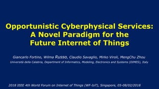 Opportunistic Cyberphysical Services:
A Novel Paradigm for the
Future Internet of Things
Giancarlo Fortino, Wilma Russo, Claudio Savaglio, Mirko Viroli, MengChu Zhou
2018 IEEE 4th World Forum on Internet of Things (WF-IoT), Singapore, 05-08/02/2018
Università della Calabria, Department of Informatics, Modeling, Electronics and Systems (DIMES), Italy
 