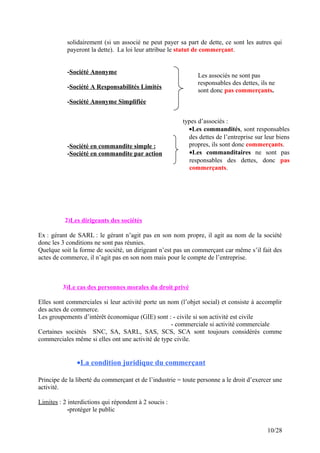 solidairement (si un associé ne peut payer sa part de dette, ce sont les autres qui
payeront la dette). La loi leur attribue le statut de commerçant.
-Société Anonyme
-Société A Responsabilités Limités
-Société Anonyme Simplifiée
-Société en commandite simple :
-Société en commandite par action
2)Les dirigeants des sociétés
Ex : gérant de SARL : le gérant n’agit pas en son nom propre, il agit au nom de la société
donc les 3 conditions ne sont pas réunies.
Quelque soit la forme de société, un dirigeant n’est pas un commerçant car même s’il fait des
actes de commerce, il n’agit pas en son nom mais pour le compte de l’entreprise.
3)Le cas des personnes morales du droit privé
Elles sont commerciales si leur activité porte un nom (l’objet social) et consiste à accomplir
des actes de commerce.
Les groupements d’intérêt économique (GIE) sont : - civile si son activité est civile
- commerciale si activité commerciale
Certaines sociétés SNC, SA, SARL, SAS, SCS, SCA sont toujours considérés comme
commerciales même si elles ont une activité de type civile.
•La condition juridique du commerçant
Principe de la liberté du commerçant et de l’industrie = toute personne a le droit d’exercer une
activité.
Limites : 2 interdictions qui répondent à 2 soucis :
-protéger le public
10/28
Les associés ne sont pas
responsables des dettes, ils ne
sont donc pas commerçants.
types d’associés :
•Les commandités, sont responsables
des dettes de l’entreprise sur leur biens
propres, ils sont donc commerçants.
•Les commanditaires ne sont pas
responsables des dettes, donc pas
commerçants.
 