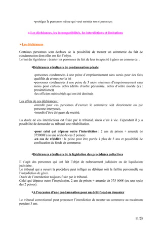 -protéger la personne même qui veut monter son commerce.
a.Les déchéances, les incompatibilités, les interdictions et limitations
Les déchéances
Certaines personnes sont déchues de la possibilité de monter un commerce du fait de
condamnation dont elles ont fait l’objet.
Le but du législateur : écarter les personnes du fait de leur incapacité à gérer un commerce. .
Déchéances résultants de condamnation pénale
-personnes condamnées à une peine d’emprisonnement sans sursis pour des faits
qualifiés de crimes par la loi
-personnes condamnées à une peine de 3 mois minimum d’emprisonnement sans
sursis pour certains délits (délits d’ordre pécuniaire, délits d’ordre morale (ex :
proxénétisme))
-les officiers ministériels qui ont été destitués
Les effets de ces déchéances :
-interdit pour ces personnes d’exercer le commerce soit directement ou par
personne interposée.
-interdit d’être dirigeant de société.
La durée de ces interdictions est fixée par le tribunal, sinon c’est à vie. Cependant il y a
possibilité de demander au tribunal une réhabilitation.
-pour celui qui dépasse outre l’interdiction : 2 ans de prison + amende de
375000€ (ou une seule de ces 2 peines)
-en cas de récidive : la peine peut être portée à plus de 5 ans et possibilité de
confiscation du fonds de commerce.
Déchéances résultants de la législation des procédures collectives
Il s’agit des personnes qui ont fait l’objet de redressement judiciaire ou de liquidation
judiciaire.
Le tribunal qui a ouvert la procédure peut infliger au débiteur soit la faillite personnelle ou
l’interdiction de gérer.
Durée de l’interdiction toujours fixée par le tribunal.
Celui qui dépasse outre l’interdiction, 2 ans de prison + amande de 375 000€ (ou une seule
des 2 peines).
A l’occasion d’une condamnation pour un délit fiscal ou douanier
Le tribunal correctionnel peut prononcer l’interdiction de monter un commerce au maximum
pendant 3 ans.
11/28
 