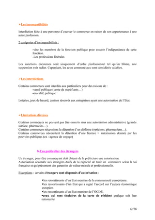Les incompatibilités
Interdiction faite à une personne d’exercer le commerce en raison de son appartenance à une
autre profession.
2 catégories d’incompatibilités :
-vise les membres de la fonction publique pour assurer l’indépendance de cette
fonction.
-Les professions libérales
Les sanctions encourues sont uniquement d’ordre professionnel tel qu’un blâme, une
suspension voir radier. Cependant, les actes commerciaux sont considérés valables.
Les interdictions
Certains commerces sont interdits aux particuliers pour des raisons de :
-santé publique (vente de stupéfiants…)
-moralité publique
Loteries, jeux de hasard, casinos réservés aux entreprises ayant une autorisation de l’Etat.
Limitations diverses
Certains commerces ne peuvent pas être ouverts sans une autorisation administrative (grande
surface, pharmacies…).
Certains commerces nécessitent la détention d’un diplôme (opticiens, pharmaciens…).
Certains commerces nécessitent la détention d’une licence = autorisation donnée par les
pouvoirs publiques (ex : agence de voyage)
b.Cas particulier des étrangers
Un étranger, pour être commerçant doit obtenir de la préfecture une autorisation.
Autorisation accordée aux étrangers dotés de la capacité de tenir un commerce selon la loi
française et qui présentent des garanties de valeur morale et professionnelle.
Exceptions : certains étrangers sont dispensés d’autorisation :
les ressortissants d’un Etat membre de la communauté européenne.
les ressortissants d’un Etat qui a signé l’accord sur l’espace économique
européen
les ressortissants d’un Etat membre de l’OCDE.
ceux qui sont titulaires de la carte de résident quelque soit leur
nationalité
12/28
 