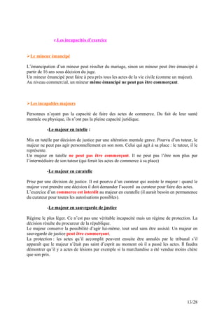 c.Les incapacités d’exercice
Le mineur émancipé
L’émancipation d’un mineur peut résulter du mariage, sinon un mineur peut être émancipé à
partir de 16 ans sous décision du juge.
Un mineur émancipé peut faire à peu près tous les actes de la vie civile (comme un majeur).
Au niveau commercial, un mineur même émancipé ne peut pas être commerçant.
Les incapables majeurs
Personnes n’ayant pas la capacité de faire des actes de commerce. Du fait de leur santé
mentale ou physique, ils n’ont pas la pleine capacité juridique.
-Le majeur en tutelle :
Mis en tutelle par décision de justice par une altération mentale grave. Pourvu d’un tuteur, le
majeur ne peut pas agir personnellement en son nom. Celui qui agit à sa place : le tuteur, il le
représente.
Un majeur en tutelle ne peut pas être commerçant. Il ne peut pas l’être non plus par
l’intermédiaire de son tuteur (qui ferait les actes de commerce à sa place)
-Le majeur en curatelle
Prise par une décision de justice. Il est pourvu d’un curateur qui assiste le majeur : quand le
majeur veut prendre une décision il doit demander l’accord au curateur pour faire des actes.
L’exercice d’un commerce est interdit au majeur en curatelle (il aurait besoin en permanence
du curateur pour toutes les autorisations possibles).
-Le majeur en sauvegarde de justice
Régime le plus léger. Ce n’est pas une véritable incapacité mais un régime de protection. La
décision résulte du procureur de la république.
Le majeur conserve la possibilité d’agir lui-même, tout seul sans être assisté. Un majeur en
sauvegarde de justice peut être commerçant.
La protection : les actes qu’il accomplit peuvent ensuite être annulés par le tribunal s’il
apparaît que le majeur n’était pas saint d’esprit au moment où il a passé les actes. Il faudra
démontrer qu’il y a actes de lésions par exemple si la marchandise a été vendue moins chère
que son prix.
13/28
 