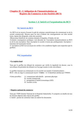 Chapitre II : L’obligation de l’immatriculation au
Registre du Commerce et des Sociétés (RCS)
Section 1 :L’intérêt et l’organisation du RCS
I)L’intérêt du RCS
-Le RCS est un moyen d’assurer la pub de certaines caractéristiques du commerçant ou de la
société commerciale. Moyens pour les tiers d’obtenir des renseignements sur cette société
(nom, régime des dirigeants, noms des associés)
-Moyen pour bénéficier de certaines données d’enquêtes, d’études, de stat.
-Certaines conséquences juridiques vont découler de l’inscription (immatriculation) au RCS
ou de la non inscription. Sans inscription la société n’existe pas juridiquement. Inscription =
naissance de la personne morale
-L’inscription au RCS est un moyen de vérifier si les conditions légales sont respectées (par le
greffier)
II)L’organisation
Le registre local
Tenu par le greffier du tribunal de commerce qui vérifie la régularité du dossier, sous la
surveillance du président du tribunal ou d’un juge soumis à cette surveillance.
Le greffier transmet au commerçant ou à la société son numéro d’immatriculation :
RCS+ ville où siège le commerçant inscrit +1 lettre -+no
d’identifiant attribué par l’INSEE.
4 lettes possibles : A / commerçant individuelle – personne physique
B / société commerciale
C / groupement d’intérêt économique (GIE)
D / sociétés civiles
Registre national du commerce
Tenu par l’INPI (Institut National de la Propriété Industrielle). Il comporte un double de tous
les dossiers déposés dans chacun des greffes.
L’intérêt : permet de centraliser dans un endroit les documents.
14/28
 