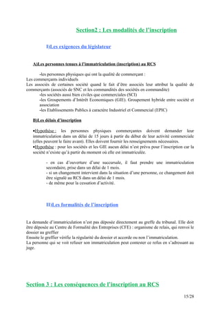Section2 : Les modalités de l’inscription
I)Les exigences du législateur
A)Les personnes tenues à l’immatriculation (inscription) au RCS
-les personnes physiques qui ont la qualité de commerçant :
Les commerçants individuels
Les associés de certaines société quand le fait d’être associés leur attribut la qualité de
commerçants (associés de SNC et les commandités des sociétés en commandite)
-les sociétés aussi bien civiles que commerciales (SCI)
-les Groupements d’Intérêt Economiques (GIE). Groupement hybride entre société et
association
-les Etablissements Publics à caractère Industriel et Commercial (EPIC)
B)Les délais d’inscription
•Hypothèse : les personnes physiques commerçantes doivent demander leur
immatriculation dans un délai de 15 jours à partir du début de leur activité commerciale
(elles peuvent le faire avant). Elles doivent fournir les renseignements nécessaires.
•Hypothèse : pour les sociétés et les GIE aucun délai n’est prévu pour l’inscription car la
société n’existe qu’à partir du moment où elle est immatriculée.
- en cas d’ouverture d’une succursale, il faut prendre une immatriculation
secondaire, prise dans un délai de 1 mois.
- si un changement intervient dans la situation d’une personne, ce changement doit
être signalé au RCS dans un délai de 1 mois.
- de même pour la cessation d’activité.
II)Les formalités de l’inscription
La demande d’immatriculation n’est pas déposée directement au greffe du tribunal. Elle doit
être déposée au Centre de Formalité des Entreprises (CFE) : organisme de relais, qui renvoi le
dossier au greffier
Ensuite le greffier vérifie la régularité du dossier et accorde ou non l’immatriculation.
La personne qui se voit refuser son immatriculation peut contester ce refus en s’adressant au
juge.
Section 3 : Les conséquences de l’inscription au RCS
15/28
 