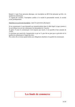 Quand il s’agit d’une personne physique, son inscription au RCS fait présumer qu’elle a la
qualité de commerçant.
A l’égard des sociétés, l’inscription confère à la société la personnalité morale, la société
existe juridiquement.
Sanctions en cas de non inscription : (pour les personnes physiques)
Si un commerçant n’a pas demandé son immatriculation dans le délai légal, le juge commis à
la surveillance envoie une ordonnance lui demandant de s’inscrire.
Si après 15 jours le commerçant n’est toujours pas inscrit, il est passible d’une amende de
3750 €.
La personne qui aurait dû s’immatriculer et qui ne l’a pas fait ne peut pas se prévaloir de la
qualité de commerçant à l’égard des tiers.
Par contre elle est tenue quand même aux obligations attachées à la qualité de commerçant.
Les fonds de commerce
16/28
 