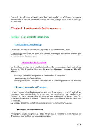 Ensemble des éléments corporels (que l’on peut toucher) et d’éléments incorporels
appartenant à un commerçant et qui constituent une entité juridique distincte des éléments qui
le composent.
Chapitre I : Les éléments du fond de commerce
Section 1 : Les éléments incorporels
I)La clientèle et l’achalandage
La clientèle : aptitude du commerçant à regrouper un certain nombre de clients.
L’achalandage : une forme, une partie de la clientèle qui tient plus à la situation du fonds qu’à
la personne même du commerçant.
A)Protection de la clientèle
La clientèle est protégée par la loi et la jurisprudence. La concurrence est légale mais elle ne
doit pas être faite de manière illicite avec des procédés déloyaux (= concurrence déloyale)
tels que :
•tout ce qui concerne le dénigrement du concurrent ou de son produit
•le détournement des fichiers clients
•la désorganisation de l’entreprise concurrente par un débauchage massif de son personnel
II)Le nom commercial et l’enseigne
Le nom commercial est la dénomination sous laquelle est connu et exploité un fonds de
commerce (nom patronymique du commerçant, un pseudonyme, une appellation de
fantaisie…). Le nom commercial est très important pour le commerce car il sert à l’identifier,
le différencier, et à relier la clientèle. C’est la raison pour laquelle le nom peut être vendu avec
le commerce.
Ce nom peut être apposé sur le local pour être identifié, on parle donc d’enseigne.
Protection du nom commercial
Protégé par la loi et la jurisprudence : il peut être défendu en justice par le commerçant en cas
d’usurpation ou d’imitation par un autre commerçant.
17/28
 