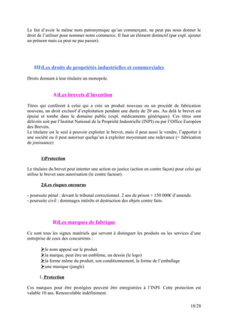 Le fait d’avoir le même nom patronymique qu’un commerçant, ne peut pas nous donner le
droit de l’utiliser pour nommer notre commerce. Il faut un élément distinctif (par expl. ajouter
un prénom mais ca peut ne pas passer).
III)Les droits de propriétés industrielles et commerciales
Droits donnant à leur titulaire un monopole.
A)Les brevets d’invention
Titres qui confèrent à celui qui a crée un produit nouveau ou un procédé de fabrication
nouveau, un droit exclusif d’exploitation pendant une durée de 20 ans. Au delà le brevet est
épuisé et tombe dans le domaine public (expl. médicaments génériques). Ces titres sont
délivrés soit par l’Institut National de la Propriété Industrielle (INPI) ou par l’Office Européen
des Brevets.
Le titulaire est le seul à pouvoir exploiter le brevet, mais il peut aussi le vendre, l’apporter à
une société ou il peut autoriser quelqu’un à exploiter moyennant une redevance (= fabrication
de jouissance)
1)Protection
Le titulaire du brevet peut intenter une action en justice (action en contre façon) pour celui qui
utilise le brevet sans autorisation (le contre facteur).
2)Les risques encourus
- poursuite pénal : devant le tribunal correctionnel. 2 ans de prison + 150 000€ d’amende.
- poursuite civil : dommages intérêts et destruction des objets contre faits.
B)Les marques de fabrique
Ce sont tous les signes matériels qui servent à distinguer les produits ou les services d’une
entreprise de ceux des concurrents :
le nom apposé sur le produit
la marque, peut être un emblème, un dessin (le logo)
la forme même du produit, son conditionnement, la forme de l’emballage
une musique (jungle)
1. Protection
Ces marques pour être protégées peuvent être enregistrées à l’INPI. Cette protection est
valable 10 ans. Renouvelable indéfiniment.
18/28
 