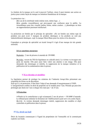 Le titulaire de la marque est le seul à pouvoir l’utiliser, sinon il peut intenter une action en
justice pour contre façon de marque ou imitation frauduleuse de la marque.
La protection vise :
le cas de la similitude totale (même nom, même logo…)
les grandes ressemblances qui provoquent une confusion pour le public. La
ressemblance peut être visuelle (même forme, même couleur…), phonétique ou bien
un rapprochement purement intellectuel.
La protection est limitée par le principe de spécialité : elle est limitée aux même type de
produits (on peut avoir 2 marques de produits identiques si les produits ne sont pas
industriellement identiques. expl. la marque Mont Blanc pour les stylos et les desserts).
Cependant ce principe de spécialité est écarté lorsqu’il s’agit d’une marque de très grande
notoriété.
2) Les sanctions encourues
pénales : 2 ans de prisons et amende de 150 000€.
civiles : ressort du TGI (le législateur en a décidé ainsi). La victime va invoquer une
perte de marché. Elle peut aussi faire valoir une atteinte à son image. Elle peut
demander des dommages et intérêts, la suppression de la marque imitatrice et la
publication de la condamnation dans la presse.
C)Les dessins et modèles
La législation permet de protéger les créations de l’industrie lorsqu’elles présentent une
originalité de forme ou de décoration.
Pour qu’il y ait protection, il faut faire l’objet d’une demande d’enregistrement à l’INPI.
L’enregistrement confère un droit de propriété sur le modèle pour 5 ans. Période qui peut être
prolongée par durée de 5 ans à chaque fois mais pas + de 25 ans.
Protection
Pénale (si le contrefacteur a agit sciemment) 2 ans de prison + 150 000€ d’amende.
Le tribunal peut ordonner la fermeture de l’établissement ayant servi à la contre façon.
civile : la victime demande dommages intérêt, suppression des modèles et objet
contrefaits et publication dans la presse.
IV)Le droit au bail
Droit du locataire commerçant à l’égard du propriétaire de l’immeuble où le commerçant
exploite son fonds.
19/28
 