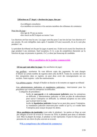 2)Election au 2nd
degré = élection des juges, élus par :
-Les délégués consulaires
-Les membres en exercice et les anciens membres des tribunaux de commerce
Pour être élu juge :
-être âgé de 30 ans au moins
-être inscrit au RCS depuis au moins 5 ans
Les élections ont lieu tous les ans. Les juges sont élus pour 2 ans lors de leur 1ere élection et 4
ans ensuite. Ils sont rééligibles mais après 4 mandats (14 ans) successifs, ils ne le sont plus
pendant 1 an.
Le président du tribunal est élu par les juges et parmi eux. Il doit avoir exercé les fonctions de
juge pendant 6 ans minimum. Sauf exception, il n’y a pas de compétition électorale car la
fonction de juge est prenante et gratuite, il n’y a donc pas beaucoup de candidats.
B)Les auxiliaires de la justice commerciale
1)Ceux qui vont aider les juges (les auxiliaires du juge)
-les greffiers : secrétariat. Ils vont délivrer copie des jugements. Ils sont chargés
d’obtenir un certain nombre de registres dont celui du RCS. Toutes les sociétés doivent
être enregistrées dans ce registre, on peut donc avoir des renseignements sur ces
sociétés. Autre registre : celui des nantissements.
-Les arbitres experts : chargés d’étudier un dossier et de remettre un rapport au tribunal
-Les administrateurs judiciaires et mandataires judiciaires : interviennent pour les
procédures qui visent les entreprises en difficultés.
2 catégories de procédures :
celle de sauvegarde et de redressement judiciaire pour les entreprises
en difficulté. L’administrateur judiciaire va faire un plan de redressement
pour sauver l’entreprise en difficulté. Le tribunal acceptera ou non selon
que le projet tient le coup.
celle de liquidation judiciaire lorsqu’on ne peut plus sauver l’entreprise.
Le mandataire judiciaire intervient pour vendre ce qu’il y a à vendre dans
l’entreprise pour essayer de payer les dettes.
2)Les auxiliaires du justiciable (vont aider le plaideur) : les parties en litige ne sont
pas obligées d’avoir un avocat (à l’inverse du TGI), le plaideur peut donc se défendre
seul. Mais la plupart du temps, le plaideur se fait représenter. Il peut le faire par toute
personne de son choix (le plus souvent un avocat).
II)La compétence du tribunal de commerce
2/28
 