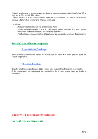 Ce droit n’existe que si le commerçant n’est pas en même temps propriétaire des locaux (il ne
peut pas se faire un bail à lui même).
Ce droit au bail a pour le commerçant une importance considérable : la clientèle est largement
attachée à l’endroit où se trouve le fonds de commerce.
Les règles :
la durée minimum d’un bail commerçant, 9 ans.
le locataire commerçant bénéficie à l’expiration du bail à un droit de renouvellement
ou à défaut de renouvellement, une très forte indemnité.
le locataire peut céder son bail à la personne qui lui rachète son fonds de commerce.
Section2 : les éléments corporels
I)Le matériel et l’outillage
Tous les biens corporels qui servent à l’exploitation du fonds. Ces biens peuvent avoir des
valeurs importantes.
II)Les marchandises
Tous les objets mobiliers destinés à être vendus sans ou avec transformation. (Les stocks)
Si le commerçant est propriétaire des immeubles, ils ne font jamais partis du fonds de
commerce.
Chapitre II : Les opérations juridiques
Section1 : les nantissements
20/28
 