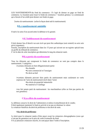 LES NANTISSEMENTS du fond de commerce : Il s’agit de donner en gage un fond de
commerce. Le locataire peut louer le fonds de commerce = location gérance. Le commerçant
qui a besoin d’un crédit peut donner son fonds en gage.
2sortes de nantissements (selon la façon dont naît le nantissement)
I)Le nantissement amiable
Il naît à la suite d’un accord entre le débiteur et le garanti.
A)L’établissement du nantissement
Il doit donner lieu d’abord à un acte écrit qui peut être authentique (acte notarié) ou acte sein
privé (signature).
Ensuite, inscription du nantissement dans les 15 jours qui suivent sur un registre spécial tenu
au greffe du tribunal de commerce.
C’est la date de cette inscription qui détermine le rang du créancier nanti.
B)La portée du nantissement
Tous les éléments qui composent le fonds de commerce ne sont pas compris dans le
nantissement. 3 catégories :
certains éléments en font obligatoirement partie
la clientèle
le nom commercial et l’enseigne
le droit au bail
certains éléments peuvent faire partis du nantissement mais seulement en vertu
expresse de l’acte du nantissement (écrit dans l’acte)
les droits de propriété industrielle
le matériel et l’outillage
ne fait jamais parti du nantissement : les marchandises (elles ne font pas parties de
nos garanties)
C)Les effets du nantissement
Le débiteur conserve le droit de l’administrer et même éventuellement de le vendre.
Il doit également maintenir le fond en activité et ne pas en diminuer la valeur.
Le créancier bénéficie du droit de préférence et du droit de suite.
1)Le droit de préférence
Le droit pour le créancier nantis d’être payer avant les créanciers chirographaires (ceux qui
n’ont pas de garanties) sur le prix de vente éventuelle du fond.
S’il ya plusieurs créanciers inscrits, ils sont payer dans l’ordre d’inscription.
21/28
 