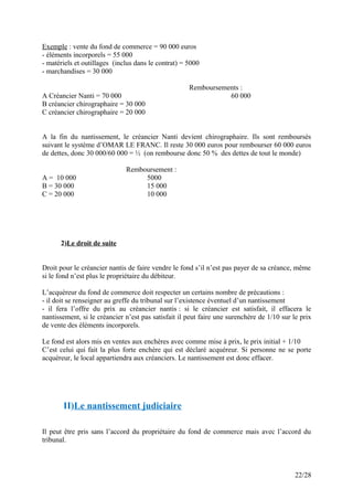 Exemple : vente du fond de commerce = 90 000 euros
- éléments incorporels = 55 000
- matériels et outillages (inclus dans le contrat) = 5000
- marchandises = 30 000
Remboursements :
A Créancier Nanti = 70 000 60 000
B créancier chirographaire = 30 000
C créancier chirographaire = 20 000
A la fin du nantissement, le créancier Nanti devient chirographaire. Ils sont remboursés
suivant le système d’OMAR LE FRANC. Il reste 30 000 euros pour rembourser 60 000 euros
de dettes, donc 30 000/60 000 = ½ (on rembourse donc 50 % des dettes de tout le monde)
Remboursement :
A = 10 000 5000
B = 30 000 15 000
C = 20 000 10 000
2)Le droit de suite
Droit pour le créancier nantis de faire vendre le fond s’il n’est pas payer de sa créance, même
si le fond n’est plus le propriétaire du débiteur.
L’acquéreur du fond de commerce doit respecter un certains nombre de précautions :
- il doit se renseigner au greffe du tribunal sur l’existence éventuel d’un nantissement
- il fera l’offre du prix au créancier nantis : si le créancier est satisfait, il effacera le
nantissement, si le créancier n’est pas satisfait il peut faire une surenchère de 1/10 sur le prix
de vente des éléments incorporels.
Le fond est alors mis en ventes aux enchères avec comme mise à prix, le prix initial + 1/10
C’est celui qui fait la plus forte enchère qui est déclaré acquéreur. Si personne ne se porte
acquéreur, le local appartiendra aux créanciers. Le nantissement est donc effacer.
II)Le nantissement judiciaire
Il peut être pris sans l’accord du propriétaire du fond de commerce mais avec l’accord du
tribunal.
22/28
 