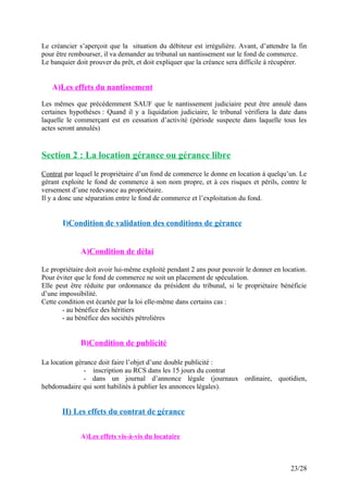 Le créancier s’aperçoit que la situation du débiteur est irrégulière. Avant, d’attendre la fin
pour être rembourser, il va demander au tribunal un nantissement sur le fond de commerce.
Le banquier doit prouver du prêt, et doit expliquer que la créance sera difficile à récupérer.
A)Les effets du nantissement
Les mêmes que précédemment SAUF que le nantissement judiciaire peut être annulé dans
certaines hypothèses : Quand il y a liquidation judiciaire, le tribunal vérifiera la date dans
laquelle le commerçant est en cessation d’activité (période suspecte dans laquelle tous les
actes seront annulés)
Section 2 : La location gérance ou gérance libre
Contrat par lequel le propriétaire d’un fond de commerce le donne en location à quelqu’un. Le
gérant exploite le fond de commerce à son nom propre, et à ces risques et périls, contre le
versement d’une redevance au propriétaire.
Il y a donc une séparation entre le fond de commerce et l’exploitation du fond.
I)Condition de validation des conditions de gérance
A)Condition de délai
Le propriétaire doit avoir lui-même exploité pendant 2 ans pour pouvoir le donner en location.
Pour éviter que le fond de commerce ne soit un placement de spéculation.
Elle peut être réduite par ordonnance du président du tribunal, si le propriétaire bénéficie
d’une impossibilité.
Cette condition est écartée par la loi elle-même dans certains cas :
- au bénéfice des héritiers
- au bénéfice des sociétés pétrolières
B)Condition de publicité
La location gérance doit faire l’objet d’une double publicité :
- inscription au RCS dans les 15 jours du contrat
- dans un journal d’annonce légale (journaux ordinaire, quotidien,
hebdomadaire qui sont habilités à publier les annonces légales).
II) Les effets du contrat de gérance
A)Les effets vis-à-vis du locataire
23/28
 
