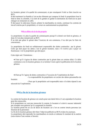 Le locataire gérant à la qualité de commerçant, et par conséquent il doit se faire inscrire au
RCS.
Il doit maintenir la clientèle (c’est un des éléments qui compose le fond- le propriétaire loue le
fond et donc la clientèle, il se doit de la garder) et garder la destination du fond (on ne peut
changer un restaurant en café).
Il doit payer la redevance (loyer), acheter la marchandise en stocks, continuer les contrats de
travail conclus par le propriétaire, et verser un cautionnement au propriétaire.
B)Les effets vis-à-vis du proprio
Le propriétaire n’a plus la qualité de commerçants puisqu’il a donné son fond en gérance, et
donc il n’est plus immatriculé au RCS
Il ne doit pas gêner le gérant dans l’exercice de son commerce, il ne doit pas lui faire de
concurrence.
Le propriétaire du fond est solidairement responsable des dettes contractées par le gérant.
Celui qui doit payer les dettes c’est le gérant locataire, mais s’il n’arrive pas à payer un
fournisseur c’est le propriétaire qui doit payer.
Cette règle suit 2 limitations :
•il faut qu’il s’agisse de dettes contractées par le gérant dans un certains délai. Ce délai
commence avec la location gérance et se termine 6 mois après la publication de la location
gérance.
•il faut qu’il s’agisse de dettes contractées à l’occasion de l’exploitation du fond :
- La responsabilité du propriétaire est exclue des dettes personnelles du
locataire
- Pour que le propriétaire soit responsable mais si la dette répond à une
nécessité de l’exploitation.
III)La fin de la location gérance
Le contrat de location de gérance est conclu pour une durée brève (1 an) cependant la location
peut être renouvelée.
Si le propriétaire ne veut pas renouveler le contrat, le locataire n’a droit à aucune indemnité
par exemple sous prétexte qu’il a augmenté la clientèle.
La location prend fin en cas de décès du locataire car c’est un contrat intuitu personae (en
fonction de la personne)
La fin de la location gérance doit faire l’objet de publicité au RCS et dans les journaux.
Le propriétaire doit reprendre les marchandises en stocks et redonner le montant de la caution
(sous retenu d’une somme si besoin)
24/28
 