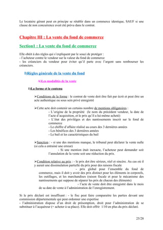 Le locataire gérant peut en principe se rétablir dans un commerce identique, SAUF si une
clause de non concurrence avait été prévu dans le contrat.
Chapitre III : La vente du fond de commerce
Section1 : La vente du fond de commerce
Elle obéit à des règles qui s’expliquent par le souci de protéger :
- l’acheteur contre le vendeur sur la valeur du fond de commerce
- les créanciers du vendeur pour éviter qu’il parte avec l’argent sans rembourser les
créanciers.
I)Règles générale de la vente du fond
A)Les modalités de la vente
1)La forme et le contenu
Conditions de la forme : le contrat de vente doit être fait par écrit et peut être un
acte authentique ou sous sein privé enregistré
Cette acte doit contenir un certains nombre de mentions obligatoires :
- L’origine de la propriété (le nom du précédent vendeur, la date de
l’acte d’acquisition, et le prix qu’il a lui-même acheté)
- L’état des privilèges et des nantissements inscrit sur le fond de
commerce
- Le chiffre d’affaire réalisé au cours des 3 dernières années
- Les bénéfices des 3 dernières années
- Le bail et les caractéristiques du bail
Sanction : - si une des mentions manque, le tribunal peut déclarer la vente nulle
(si cela a entrainé une erreur)
- Si une mention était inexacte, l’acheteur peut demander soit
l’annulation de la vente soit une réduction du prix.
Condition relative au prix : - le prix dot être sérieux, réel et sincère. Au cas où il
y aurait une dissimulation partielle du prix pour des raisons fiscale
- prix global pour l’ensemble du fond de
commerce, mais il doit y avoir des prix distinct pour les éléments in corporels,
les outillages, et les marchandises (raison fiscale et pour le mécanisme des
nantissements qui suppose de séparer les prix de chacun des éléments)
- l’acte de vente doit être enregistré dans le mois
de sa date de vente à l’administration de l’enregistrement.
Si le prix déclaré est insuffisant : - le fisc peut faire comparaitre les parties devant une
commission départementale qui peut ordonner une expertise
- l’administration dispose d’un droit de présomption, droit pour l’administration de se
substituer à l’acquéreur (= acheter à sa place). Elle doit offrir 1/10 en plus du prix déclaré.
25/28
 