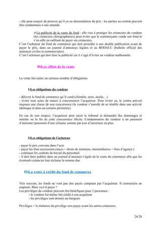 - elle peut essayer de prouver qu’il ya eu dissimulation du prix : les parties au contrat peuvent
être condamnées à une amende.
La publicité de la vente du fond : elle vise à protéger les créanciers du vendeur
(les créanciers chirographaires) pour éviter que le commerçants vende son fond et
s’en aille en oubliant de payer ses créanciers.
C’est l’acheteur du fond de commerce qui doit procéder à une double publication avant de
payer le prix, dans un journal d’annonces légales et au BODACC (bulletin officiel des
annonces civiles et commerciales).
C’est l’acheteur qui doit faire la publicité car il s’agit d’éviter un vendeur malhonnête.
B)Les effets de la vente
La vente fait naitre un certains nombre d’obligations
1)Les obligations du vendeur
- délivrer le fond de commerce qu’il vend (clientèle, nom, stocks…)
- éviter tous actes de nature à concurrencer l’acquéreur. Pour éviter ca, le contra prévoit
toujours une clause de non concurrence (le vendeur s’interdit de se rétablir dans une activité
identique et dans un certains périmètre)
En cas de non respect, l’acquéreur peut saisir le tribunal et demander des dommages et
intérêts ou la fin de cette concurrence illicite. Condamnation du vendeur à un paiement
d’astreinte (paiement d’une certaine somme par jour d’ouverture en plus.
2)Les obligations de l’acheteur
- payer le prix convenu dans l’acte
- payer les frais accessoires (taxes = droits de mutation, intermédiaires = frais d’agence.)
- continuer les contrats de travail du personnel
- il doit faire publier dans un journal d’annonce l égale de la vente du commerce afin que les
éventuels créancier leur réclame la somme due.
II)La vente à crédit du fond de commerce
Très souvent, les fonds ne vont pas être payés comptant par l’acquéreur. Il contractera un
emprunt. Mais va-t-il payer ?
Les privilèges du vendeur peuvent être bénéfiques pour 2 personnes :
- le vendeur lui-même fait crédit à son acquéreur
- les privilèges sont donnés au banquier
Privilèges = le titulaires du privilège sera payer avant les autres créanciers.
26/28
 