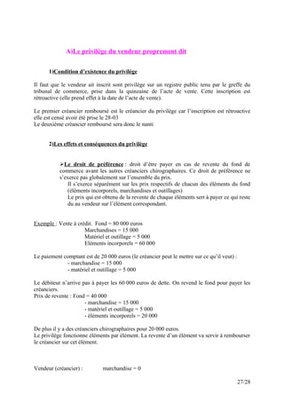 A)Le privilège du vendeur proprement dit
1)Condition d’existence du privilège
Il faut que le vendeur ait inscrit sont privilège sur un registre public tenu par le greffe du
tribunal de commerce, prise dans la quinzaine de l’acte de vente. Cette inscription est
rétroactive (elle prend effet à la date de l’acte de vente).
Le premier créancier remboursé est le créancier du privilège car l’inscription est rétroactive
elle est censé avoir été prise le 28-03
Le deuxième créancier remboursé sera donc le nanti
2)Les effets et conséquences du privilège
Le droit de préférence : droit d’être payer en cas de revente du fond de
commerce avant les autres créanciers chirographaires. Ce droit de préférence ne
s’exerce pas globalement sur l’ensemble du prix.
Il s’exerce séparément sur les prix respectifs de chacun des éléments du fond
(éléments incorporels, marchandises et outillages)
Le prix qui est obtenu de la revente de chaque éléments sert à payer ce qui reste
du au vendeur sur l’élément correspondant.
Exemple : Vente à crédit. Fond = 80 000 euros
Marchandises = 15 000
Matériel et outillage = 5 000
Eléments incorporels = 60 000
Le paiement comptant est de 20 000 euros (le créancier peut le mettre sur ce qu’il veut) :
- marchandise = 15 000
- matériel et outillage = 5 000
Le débiteur n’arrive pas à payer les 60 000 euros de dette. On revend le fond pour payer les
créanciers.
Prix de revente : Fond = 40 000
- marchandise = 15 000
- matériel et outillage = 5 000
- éléments incorporels = 20 000
De plus il y a des créanciers chirographaires pour 20 000 euros.
Le privilège fonctionne éléments par élément. La revente d’un élément va servir à rembourser
le créancier sur cet élément.
Vendeur (créancier) : marchandise = 0
27/28
 