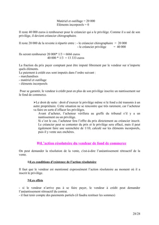 Matériel et outillage = 20 000
Eléments incorporels = 0
Il reste 40 000 euros à rembourser pour le créancier qui a le privilège. Comme il a usé de son
privilège, il devient créancier chirographaire.
Il reste 20 000 de la revente à répartir entre : - le créancier chirographaire = 20 000
- le créancier privilège = 40 000
Ils seront rembourser 20 000* 1/3 = 6666 euros
40 000 * 1/3 = 13 333 euros
La fraction du prix payer comptant peut être imputé librement par le vendeur sur n’importe
quels éléments.
Le paiement à crédit eux sont imputés dans l’ordre suivant :
- marchandises
- matériel et outillage
- éléments incorporels
Pour se garantir, le vendeur à crédit peut en plus de son privilège inscrire un nantissement sur
le fond de commerce.
Le droit de suite : droit d’exercer le privilège même si le fond a été transmis à un
autre propriétaire. Cette situation ne se rencontre que très rarement, car l’acheteur
va faire en sorte d’effacer les privilèges.
Avant d’acheter, l’acheteur vérifiera au greffe du tribunal s’il y a un
nantissement ou un privilège.
Si c’est le cas, l’acheteur fera l’offre du prix directement au créancier inscrit.
Le créancier peut se contenter du prix et le privilège sera effacé, mais il peut
également faire une surenchère de 1/10, calculé sur les éléments incorporels,
puis il y vente aux enchères.
B)L’action résolutoire du vendeur de fond de commerce
On peut demander la résolution de la vente, c'est-à-dire l’anéantissement rétroactif de la
vente.
1)Les conditions d’existence de l’action résolutoire
Il faut que le vendeur est mentionné expressément l’action résolutoire au moment où il a
inscrit le privilège.
2)Les effets
- si le vendeur n’arrive pas à se faire payer, le vendeur à crédit peut demander
l’anéantissement rétroactif du contrat.
- il faut tenir compte des paiements partiels (il faudra restituer les sommes)
28/28
 