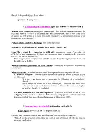 Il s’agit de l’aptitude à juger d’une affaire.
2problèmes de compétence :
A)Compétence d’attribution (quel type de tribunal est compétent ?)
litiges entre commerçants (lorsqu’ils se rattachent à leur activité commerçante) rmq : le
litige peut naître à l’occasion d’un contrat entre deux commerçants, mais il peut naître aussi
en dehors de tout contrat à la suite d’un délit (manœuvre de concurrence déloyale d’un
commerçant envers un autre)
litiges relatifs aux lettres de change entre toutes personnes
litiges qui surgissent entre les associés d’une société commerciale
procédure visant les entreprises en difficulté : uniquement quand l’entreprise en
difficulté est pour les personnes physiques, un commerçant ou un artisan et pour les personnes
morales, une société commerciale.
Pour un agriculteur, une profession libérale, une société civile, un groupement à but non
lucratif : relève du TGI.
Les demandes en paiement d’un billet à ordre s’il comporte la signature d’au moins un
commerçant.
Les actes mixtes : acte dont la nature est différente pour chacune des parties à l’acte.
Le tribunal compétent : chercher qui est demandeur (celui qui intente le procès) et qui
est défendeur
i.Si le procès est intenté par le commerçant (le défendeur est le particulier) :
tribunal civil
ii.Si le procès est intenté par le non commerçant, l’attaquant a le choix entre
porter son action devant le tribunal civil ou le tribunal de commerce (le plus
souvent, le tribunal civil est choisi)
Les voies de recours qui s’offrent au plaideur : possibilité de recours devant la Cour
d’Appel puis en Cassation. Le tribunal de Commerce peut juger en 1er
et dernier ressort
(pas possibilité de faire appel) lorsque la demande ne dépasse pas 3800€.
B)la compétence territoriale (tribunal de quelle ville ?)
1)Règles légales prévues par le Code de procédure Civil
Règle de droit commun : règle de base, valable pour n’importe quel type de procès
•Prévoit que la juridiction compétente au point de vue territoriale est celle du lieu où
demeure le défendeur.
3/28
 