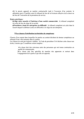 •Si le procès apparaît en matière contractuelle (naît à l’occasion d’un contrat), le
défendeur peut s’il préfère saisir le tribunal du lieu de la livraison effective de la chose ou
du lieu de l’exécution de la prestation de service.
Règles spécifiques :
•Litige entre associés à l’intérieur d’une société commerciale : le tribunal compétent
est celui du lieu du siège de la société.
•Procédures visant les entreprises en difficulté : le tribunal compétent est celui dans le
ressort duquel le débiteur (celui en difficulté) a le siège de son entreprise.
2)Les clauses d’attribution territoriales de compétence
Clauses d’un contrat dans lesquelles les parties au contrat décident de donner compétence au
tribunal d’une ville nommée dans le contrat.
Les clauses ne sont pas toujours valables : le Code de procédure Civil déclare cette clause non
écrite, à moins que 2 conditions soient remplies :
la clause doit être convenue entre des personnes qui ont toutes contractées en
qualité de commerçants.
La clause doit être spécifiée de manière très apparente et surtout dans
l’engagement de la partie à qui elle est opposée.
4/28
 