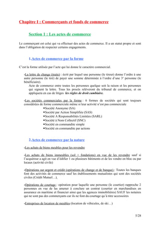 Chapitre I : Commerçants et fonds de commerce
Section 1 : Les actes de commerce
Le commerçant est celui qui va effectuer des actes de commerce. Il a un statut propre et sont
dans l’obligation de respecter certains engagements.
1.Actes de commerce par la forme
C’est la forme utilisée par l’acte qui lui donne le caractère commercial.
-La lettre de change (traite) : écrit par lequel une personne (le tireur) donne l’ordre à une
autre personne (le tiré) de payer une somme déterminée à l’ordre d’une 3e
personne (le
bénéficiaire).
Acte de commerce entre toutes les personnes quelque soit la raison et les personnes
qui signent la lettre. Tous les procès relèveront du tribunal de commerce, et on
appliquera en cas de litiges les règles de droit cambiaire.
-Les sociétés commerciales par la forme : 6 formes de sociétés qui sont toujours
considérées de forme commerciale même si leur activité n’est pas commerciale
Société Anonyme (SA)
Société par Action Simplifiée (SAS)
Société A Responsabilités Limitées (SARL)
Société à Nom Collectif (SNC)
Société en commandite simple
Société en commandite par actions
2.Actes de commerce par la nature
-Les achats de biens meubles pour les revendre
-Les achats de biens immeubles (sol + fondations) en vue de les revendre sauf si
l’acquéreur a agit en vue d’édifier 1 ou plusieurs bâtiments et de les vendre en bloc ou par
locaux (activité civile)
-Opérations sur argent et crédit (opérations de change et de banque) : Toutes les banques
font des activités de commerce sauf les établissements mutualistes qui sont des sociétés
civiles (Crédit Mutuel…)
-Opérations de courtage : opération pour laquelle une personne (le courtier) rapproche 2
personnes en vue de las amener à conclure un contrat (courtier en marchandises en
assurance en maritime et financier ainsi que les agences immobilières) SAUF les notaires
qui ne sont pas des commerçants car ils ne font du courtage qu’à titre accessoires
-Entreprises de location de meubles (location de véhicules, de ski…)
5/28
 