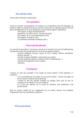 I)les activités civiles
Toutes celles n’étant pas commerciales.
A)L’agriculture
Toutes les activités correspondantes à la maîtrise et à l’exploitation d’un site biologique de
caractère végétal ou animal ainsi que les activités exercées par un exploitant agricole qui sont
dans le prolongement de l’acte de production ou qui ont pour support l’exploitation.
-Peu importe le degré d’industrialisation
-production sol ou hors sol (ex : élevage industriel)
-Peu importe qu’il y ait transformation ou non
-Peu importe le mode de vente
-L’exploitation touristique (campings, gites.)
B)Les activités libérales
Les activités de type libéral : activité qui consiste en la fourniture d’un travail intellectuel par
une personne à qui celui qui demande le service fait une grande confiance
-activités juridiques (avocats, avoués de Cour d’Appel, officiers ministériels,
notaires, huissiers…)
-activités d’expert comptable, commissaires aux comptes
-activités médicales (dentistes, médecins SAUF les pharmaciens…)
-activités d’enseignement (à leur compte)
-architecte
C)l’artisanat
L’artisan est celui qui accomplit à son compte un travail manuel. Il faut répondre à 3
conditions :
-vivre essentiellement du produit de son travail manuel : l’artisan accomplit un
travail manuel et emploie peu de personnel
-l’artisan ne doit pas spéculer (compter sur quelque chose pour en tirer un
avantage) sur les matières 1eres qu’il emploie
-il ne doit pas spéculer sur le travail de machines trop nombreuses, trop
perfectionnées.
Dans un certains nombre de cas, l’application de ces critères relèvent d’un problème
d’appréciation laissé aux juridictions intérieures.
II)Les actes mixtes
7/28
 