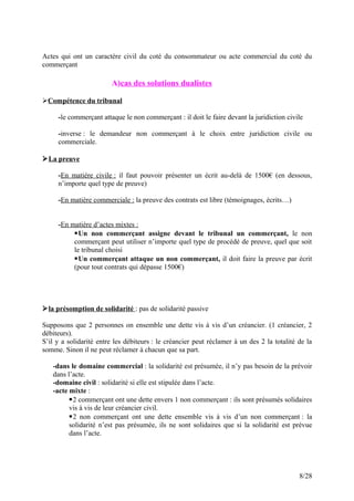 Actes qui ont un caractère civil du coté du consommateur ou acte commercial du coté du
commerçant
A)cas des solutions dualistes
Compétence du tribunal
-le commerçant attaque le non commerçant : il doit le faire devant la juridiction civile
-inverse : le demandeur non commerçant à le choix entre juridiction civile ou
commerciale.
La preuve
-En matière civile : il faut pouvoir présenter un écrit au-delà de 1500€ (en dessous,
n’importe quel type de preuve)
-En matière commerciale : la preuve des contrats est libre (témoignages, écrits…)
-En matière d’actes mixtes :
Un non commerçant assigne devant le tribunal un commerçant, le non
commerçant peut utiliser n’importe quel type de procédé de preuve, quel que soit
le tribunal choisi
Un commerçant attaque un non commerçant, il doit faire la preuve par écrit
(pour tout contrats qui dépasse 1500€)
la présomption de solidarité : pas de solidarité passive
Supposons que 2 personnes on ensemble une dette vis à vis d’un créancier. (1 créancier, 2
débiteurs).
S’il y a solidarité entre les débiteurs : le créancier peut réclamer à un des 2 la totalité de la
somme. Sinon il ne peut réclamer à chacun que sa part.
-dans le domaine commercial : la solidarité est présumée, il n’y pas besoin de la prévoir
dans l’acte.
-domaine civil : solidarité si elle est stipulée dans l’acte.
-acte mixte :
2 commerçant ont une dette envers 1 non commerçant : ils sont présumés solidaires
vis à vis de leur créancier civil.
2 non commerçant ont une dette ensemble vis à vis d’un non commerçant : la
solidarité n’est pas présumée, ils ne sont solidaires que si la solidarité est prévue
dans l’acte.
8/28
 