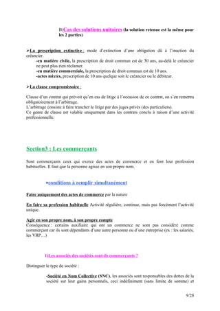 B)Cas des solutions unitaires (la solution retenue est la même pour
les 2 parties)
La prescription extinctive : mode d’extinction d’une obligation dû à l’inaction du
créancier.
-en matière civile, la prescription de droit commun est de 30 ans, au-delà le créancier
ne peut plus rien réclamer.
-en matière commerciale, la prescription de droit commun est de 10 ans.
-actes mixtes, prescription de 10 ans quelque soit le créancier ou le débiteur.
La clause compromissoire :
Clause d’un contrat qui prévoit qu’en cas de litige à l’occasion de ce contrat, on s’en remettra
obligatoirement à l’arbitrage.
L’arbitrage consiste à faire trancher le litige par des juges privés (des particuliers).
Ce genre de clause est valable uniquement dans les contrats conclu à raison d’une activité
professionnelle.
Section3 : Les commerçants
Sont commerçants ceux qui exerce des actes de commerce et en font leur profession
habituelles. Il faut que la personne agisse en son propre nom.
•conditions à remplir simultanément
Faire uniquement des actes de commerce par la nature
En faire sa profession habituelle Activité régulière, continue, mais pas forcément l’activité
unique.
Agir en son propre nom, à son propre compte
Conséquence : certains auxiliaire qui ont un commerce ne sont pas considéré comme
commerçant car ils sont dépendants d’une autre personne ou d’une entreprise (ex : les salariés,
les VRP…)
1)Les associés des sociétés sont-ils commerçants ?
Distinguer le type de société :
-Société en Nom Collective (SNC), les associés sont responsables des dettes de la
société sur leur gains personnels, ceci indéfiniment (sans limite de somme) et
9/28
 