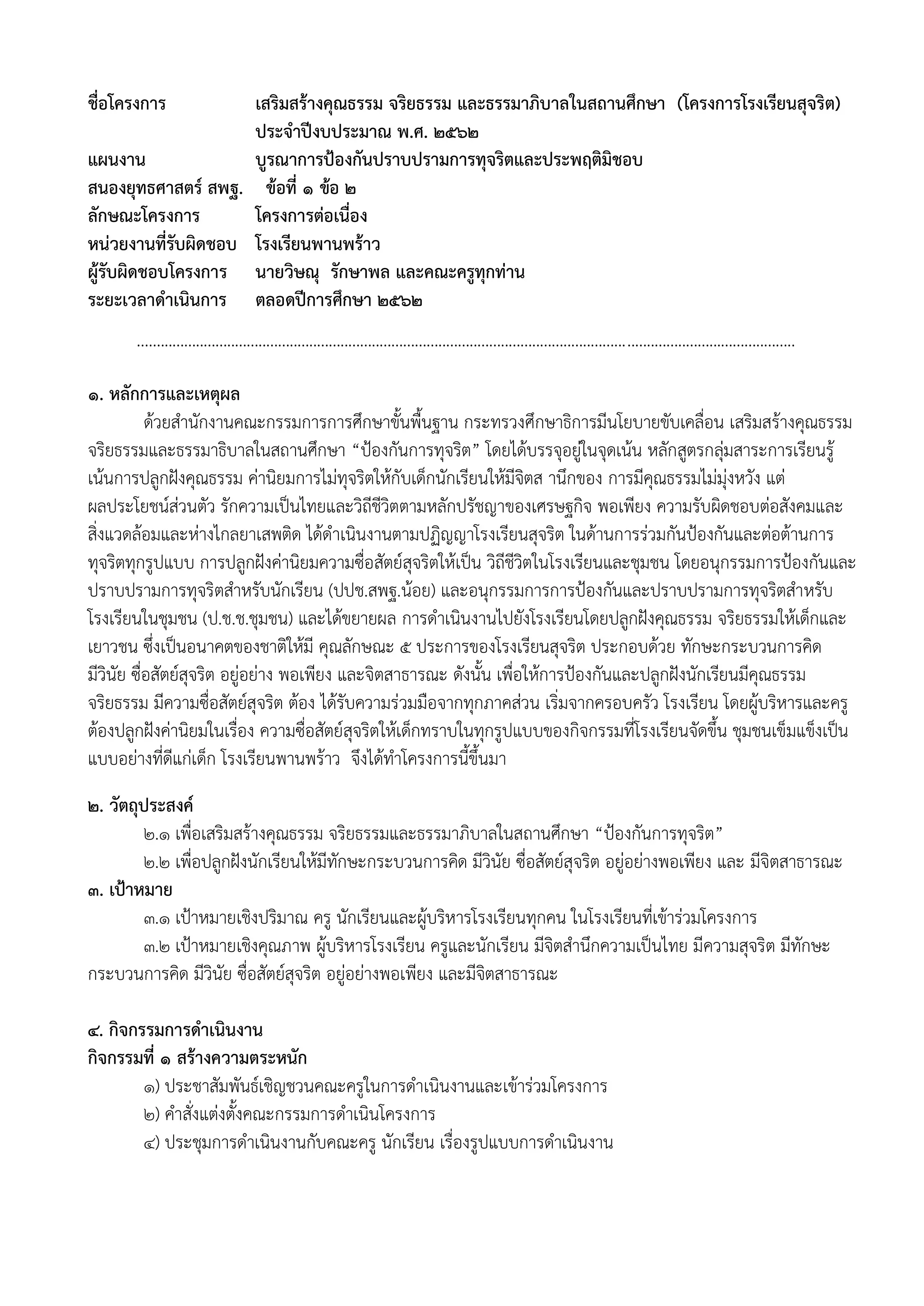 ชื่อโครงการ เสริมสร้างคุณธรรม จริยธรรม และธรรมาภิบาลในสถานศึกษา (โครงการโรงเรียนสุจริต)
ประจาปีงบประมาณ พ.ศ. 2562
แผนงาน บูรณาการป้องกันปราบปรามการทุจริตและประพฤติมิชอบ
สนองยุทธศาสตร์ สพฐ. ข้อที่ 1 ข้อ 2
ลักษณะโครงการ โครงการต่อเนื่อง
หน่วยงานที่รับผิดชอบ โรงเรียนพานพร้าว
ผู้รับผิดชอบโครงการ นายวิษณุ รักษาพล และคณะครูทุกท่าน
ระยะเวลาดาเนินการ ตลอดปีการศึกษา 2562
........................................................................................................................................................................
1. หลักการและเหตุผล
ด้วยสานักงานคณะกรรมการการศึกษาขั้นพื้นฐาน กระทรวงศึกษาธิการมีนโยบายขับเคลื่อน เสริมสร้างคุณธรรม
จริยธรรมและธรรมาธิบาลในสถานศึกษา “ป้องกันการทุจริต” โดยได้บรรจุอยู่ในจุดเน้น หลักสูตรกลุ่มสาระการเรียนรู้
เน้นการปลูกฝังคุณธรรม ค่านิยมการไม่ทุจริตให้กับเด็กนักเรียนให้มีจิตส านึกของ การมีคุณธรรมไม่มุ่งหวัง แต่
ผลประโยชน์ส่วนตัว รักความเป็นไทยและวิถีชีวิตตามหลักปรัชญาของเศรษฐกิจ พอเพียง ความรับผิดชอบต่อสังคมและ
สิ่งแวดล้อมและห่างไกลยาเสพติด ได้ดาเนินงานตามปฏิญญาโรงเรียนสุจริต ในด้านการร่วมกันป้องกันและต่อต้านการ
ทุจริตทุกรูปแบบ การปลูกฝังค่านิยมความซื่อสัตย์สุจริตให้เป็น วิถีชีวิตในโรงเรียนและชุมชน โดยอนุกรรมการป้องกันและ
ปราบปรามการทุจริตสาหรับนักเรียน (ปปช.สพฐ.น้อย) และอนุกรรมการการป้องกันและปราบปรามการทุจริตสาหรับ
โรงเรียนในชุมชน (ป.ช.ช.ชุมชน) และได้ขยายผล การดาเนินงานไปยังโรงเรียนโดยปลูกฝังคุณธรรม จริยธรรมให้เด็กและ
เยาวชน ซึ่งเป็นอนาคตของชาติให้มี คุณลักษณะ 5 ประการของโรงเรียนสุจริต ประกอบด้วย ทักษะกระบวนการคิด
มีวินัย ซื่อสัตย์สุจริต อยู่อย่าง พอเพียง และจิตสาธารณะ ดังนั้น เพื่อให้การป้องกันและปลูกฝังนักเรียนมีคุณธรรม
จริยธรรม มีความซื่อสัตย์สุจริต ต้อง ได้รับความร่วมมือจากทุกภาคส่วน เริ่มจากครอบครัว โรงเรียน โดยผู้บริหารและครู
ต้องปลูกฝังค่านิยมในเรื่อง ความซื่อสัตย์สุจริตให้เด็กทราบในทุกรูปแบบของกิจกรรมที่โรงเรียนจัดขึ้น ชุมชนเข็มแข็งเป็น
แบบอย่างที่ดีแก่เด็ก โรงเรียนพานพร้าว จึงได้ทาโครงการนี้ขึ้นมา
2. วัตถุประสงค์
2.1 เพื่อเสริมสร้างคุณธรรม จริยธรรมและธรรมาภิบาลในสถานศึกษา “ป้องกันการทุจริต”
2.2 เพื่อปลูกฝังนักเรียนให้มีทักษะกระบวนการคิด มีวินัย ซื่อสัตย์สุจริต อยู่อย่างพอเพียง และ มีจิตสาธารณะ
3. เป้าหมาย
3.1 เป้าหมายเชิงปริมาณ ครู นักเรียนและผู้บริหารโรงเรียนทุกคน ในโรงเรียนที่เข้าร่วมโครงการ
3.2 เป้าหมายเชิงคุณภาพ ผู้บริหารโรงเรียน ครูและนักเรียน มีจิตสานึกความเป็นไทย มีความสุจริต มีทักษะ
กระบวนการคิด มีวินัย ซื่อสัตย์สุจริต อยู่อย่างพอเพียง และมีจิตสาธารณะ
4. กิจกรรมการดาเนินงาน
กิจกรรมที่ 1 สร้างความตระหนัก
1) ประชาสัมพันธ์เชิญชวนคณะครูในการดาเนินงานและเข้าร่วมโครงการ
2) คาสั่งแต่งตั้งคณะกรรมการดาเนินโครงการ
4) ประชุมการดาเนินงานกับคณะครู นักเรียน เรื่องรูปแบบการดาเนินงาน
 