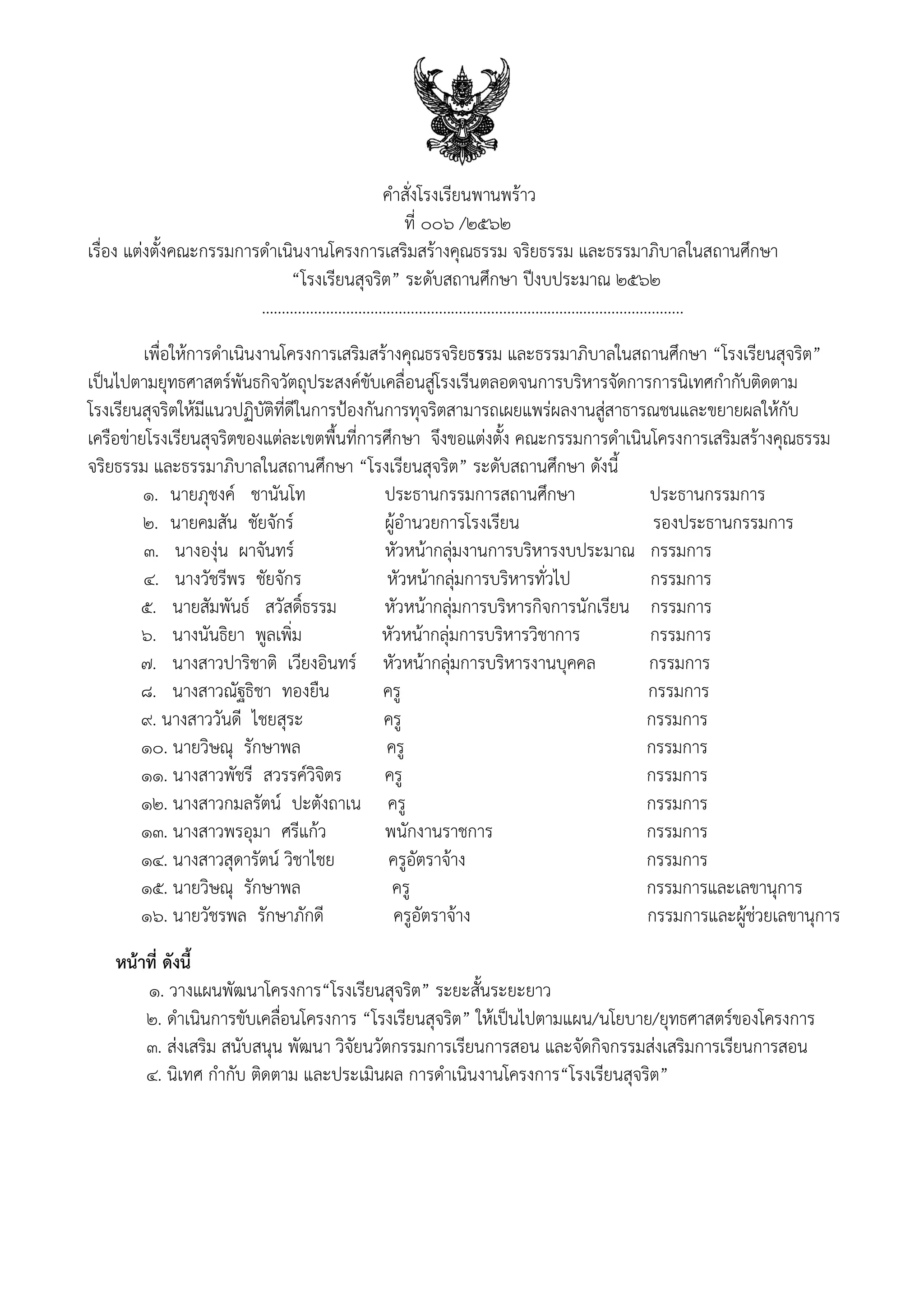 คําสั่งโรงเรียนพานพร้าว
ที่ 006 /2562
เรื่อง แต่งตั้งคณะกรรมการดำเนินงานโครงการเสริมสร้างคุณธรรม จริยธรรม และธรรมาภิบาลในสถานศึกษา
“โรงเรียนสุจริต” ระดับสถานศึกษา ปีงบประมาณ 2562
…......................................................................................................
เพื่อให้การดําเนินงานโครงการเสริมสร้างคุณธรจริยธรรม และธรรมาภิบาลในสถานศึกษา “โรงเรียนสุจริต”
เป็นไปตามยุทธศาสตร์พันธกิจวัตถุประสงค์ขับเคลื่อนสู่โรงเรีนตลอดจนการบริหารจัดการการนิเทศกํากับติดตาม
โรงเรียนสุจริตให้มีแนวปฏิบัติที่ดีในการป้องกันการทุจริตสามารถเผยแพร่ผลงานสู่สาธารณชนและขยายผลให้กับ
เครือข่ายโรงเรียนสุจริตของแต่ละเขตพื้นที่การศึกษา จึงขอแต่งตั้ง คณะกรรมการดําเนินโครงการเสริมสร้างคุณธรรม
จริยธรรม และธรรมาภิบาลในสถานศึกษา “โรงเรียนสุจริต” ระดับสถานศึกษา ดังนี้
1. นายภุชงค์ ชานันโท ประธานกรรมการสถานศึกษา ประธานกรรมการ
2. นายคมสัน ชัยจักร์ ผู้อานวยการโรงเรียน รองประธานกรรมการ
๓. นางองุ่น ผาจันทร์ หัวหน้ากลุ่มงานการบริหารงบประมาณ กรรมการ
๔. นางวัชรีพร ชัยจักร หัวหน้ากลุ่มการบริหารทั่วไป กรรมการ
๕. นายสัมพันธ์ สวัสดิ์ธรรม หัวหน้ากลุ่มการบริหารกิจการนักเรียน กรรมการ
๖. นางนันธิยา พูลเพิ่ม หัวหน้ากลุ่มการบริหารวิชาการ กรรมการ
๗. นางสาวปาริชาติ เวียงอินทร์ หัวหน้ากลุ่มการบริหารงานบุคคล กรรมการ
๘. นางสาวณัฐธิชา ทองยืน ครู กรรมการ
9. นางสาววันดี ไชยสุระ ครู กรรมการ
10. นายวิษณุ รักษาพล ครู กรรมการ
11. นางสาวพัชรี สวรรค์วิจิตร ครู กรรมการ
12. นางสาวกมลรัตน์ ปะตังถาเน ครู กรรมการ
13. นางสาวพรอุมา ศรีแก้ว พนักงานราชการ กรรมการ
14. นางสาวสุดารัตน์ วิชาไชย ครูอัตราจ้าง กรรมการ
15. นายวิษณุ รักษาพล ครู กรรมการและเลขานุการ
16. นายวัชรพล รักษาภักดี ครูอัตราจ้าง กรรมการและผู้ช่วยเลขานุการ
หน้าที่ ดังนี้
๑. วางแผนพัฒนาโครงการ“โรงเรียนสุจริต” ระยะสั้นระยะยาว
2. ดําเนินการขับเคลื่อนโครงการ “โรงเรียนสุจริต” ให้เป็นไปตามแผน/นโยบาย/ยุทธศาสตร์ของโครงการ
๓. ส่งเสริม สนับสนุน พัฒนา วิจัยนวัตกรรมการเรียนการสอน และจัดกิจกรรมส่งเสริมการเรียนการสอน
๔. นิเทศ กํากับ ติดตาม และประเมินผล การดําเนินงานโครงการ“โรงเรียนสุจริต”
 