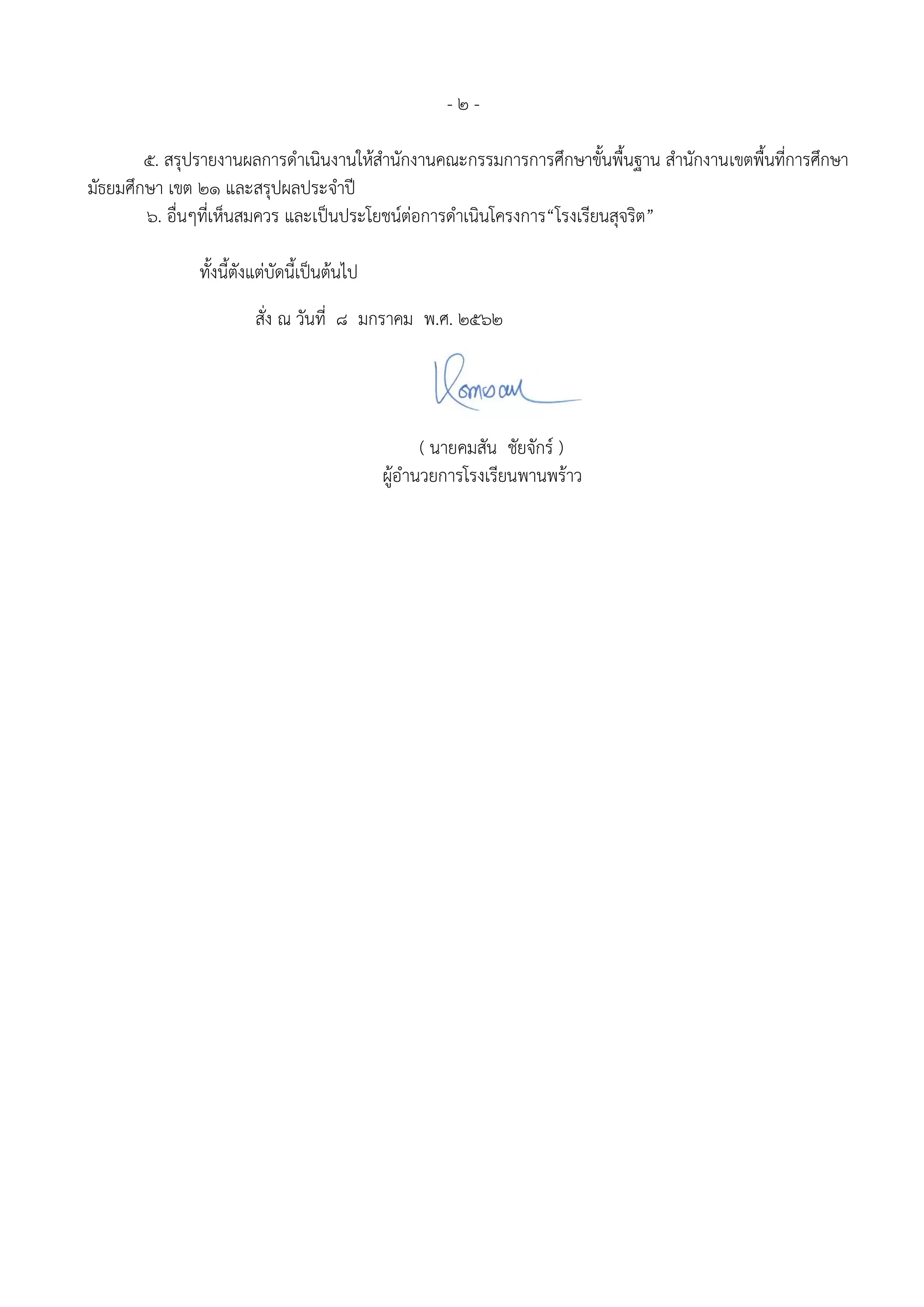 - ๒ -
๕. สรุปรายงานผลการดําเนินงานให้สํานักงานคณะกรรมการการศึกษาขั้นพื้นฐาน สํานักงานเขตพื้นที่การศึกษา
มัธยมศึกษา เขต ๒๑ และสรุปผลประจาปี
๖. อื่นๆที่เห็นสมควร และเป็นประโยชน์ต่อการดําเนินโครงการ“โรงเรียนสุจริต”
ทั้งนี้ตังแต่บัดนี้เป็นต้นไป
สั่ง ณ วันที่ 8 มกราคม พ.ศ. ๒๕62
( นายคมสัน ชัยจักร์ )
ผู้อำนวยการโรงเรียนพานพร้าว
 