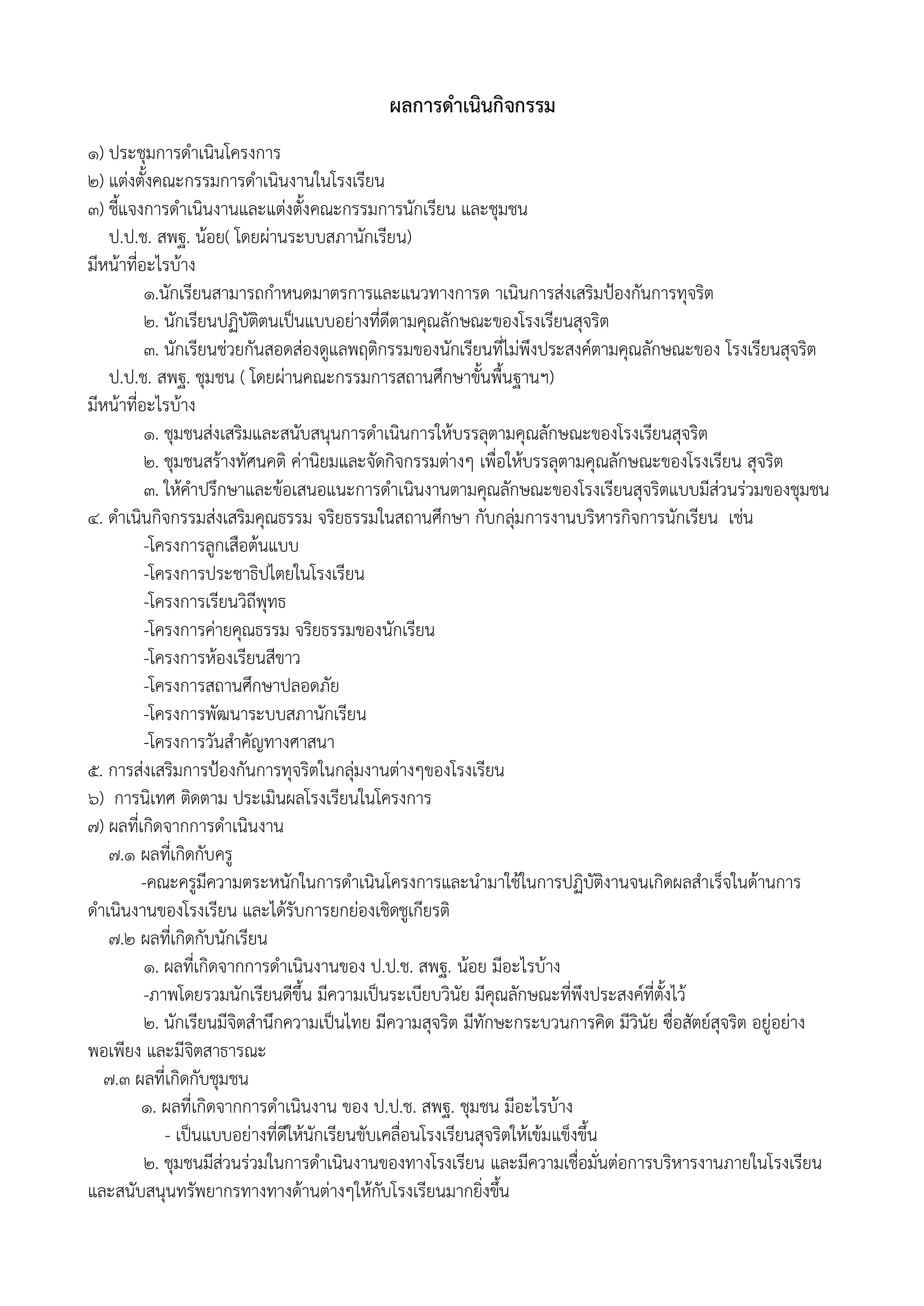 ผลการดาเนินกิจกรรม
1) ประชุมการดาเนินโครงการ
2) แต่งตั้งคณะกรรมการดาเนินงานในโรงเรียน
๓) ชี้แจงการดาเนินงานและแต่งตั้งคณะกรรมการนักเรียน และชุมชน
ป.ป.ช. สพฐ. น้อย( โดยผ่านระบบสภานักเรียน)
มีหน้าที่อะไรบ้าง
๑.นักเรียนสามารถกาหนดมาตรการและแนวทางการด าเนินการส่งเสริมป้องกันการทุจริต
๒. นักเรียนปฏิบัติตนเป็นแบบอย่างที่ดีตามคุณลักษณะของโรงเรียนสุจริต
๓. นักเรียนช่วยกันสอดส่องดูแลพฤติกรรมของนักเรียนที่ไม่พึงประสงค์ตามคุณลักษณะของ โรงเรียนสุจริต
ป.ป.ช. สพฐ. ชุมชน ( โดยผ่านคณะกรรมการสถานศึกษาขั้นพื้นฐานฯ)
มีหน้าที่อะไรบ้าง
1. ชุมชนส่งเสริมและสนับสนุนการดาเนินการให้บรรลุตามคุณลักษณะของโรงเรียนสุจริต
2. ชุมชนสร้างทัศนคติ ค่านิยมและจัดกิจกรรมต่างๆ เพื่อให้บรรลุตามคุณลักษณะของโรงเรียน สุจริต
3. ให้คาปรึกษาและข้อเสนอแนะการดาเนินงานตามคุณลักษณะของโรงเรียนสุจริตแบบมีส่วนร่วมของชุมชน
4. ดาเนินกิจกรรมส่งเสริมคุณธรรม จริยธรรมในสถานศึกษา กับกลุ่มการงานบริหารกิจการนักเรียน เช่น
-โครงการลูกเสือต้นแบบ
-โครงการประชาธิปไตยในโรงเรียน
-โครงการเรียนวิถีพุทธ
-โครงการค่ายคุณธรรม จริยธรรมของนักเรียน
-โครงการห้องเรียนสีขาว
-โครงการสถานศึกษาปลอดภัย
-โครงการพัฒนาระบบสภานักเรียน
-โครงการวันสาคัญทางศาสนา
๕. การส่งเสริมการป้องกันการทุจริตในกลุ่มงานต่างๆของโรงเรียน
6) การนิเทศ ติดตาม ประเมินผลโรงเรียนในโครงการ
๗) ผลที่เกิดจากการดาเนินงาน
7.1 ผลที่เกิดกับครู
-คณะครูมีความตระหนักในการดาเนินโครงการและนามาใช้ในการปฏิบัติงานจนเกิดผลสาเร็จในด้านการ
ดาเนินงานของโรงเรียน และได้รับการยกย่องเชิดชูเกียรติ
7.2 ผลที่เกิดกับนักเรียน
1. ผลที่เกิดจากการดาเนินงานของ ป.ป.ช. สพฐ. น้อย มีอะไรบ้าง
-ภาพโดยรวมนักเรียนดีขึ้น มีความเป็นระเบียบวินัย มีคุณลักษณะที่พึงประสงค์ที่ตั้งไว้
2. นักเรียนมีจิตสานึกความเป็นไทย มีความสุจริต มีทักษะกระบวนการคิด มีวินัย ซื่อสัตย์สุจริต อยู่อย่าง
พอเพียง และมีจิตสาธารณะ
7.3 ผลที่เกิดกับชุมชน
1. ผลที่เกิดจากการดาเนินงาน ของ ป.ป.ช. สพฐ. ชุมชน มีอะไรบ้าง
- เป็นแบบอย่างที่ดีให้นักเรียนขับเคลื่อนโรงเรียนสุจริตให้เข้มแข็งขึ้น
2. ชุมชนมีส่วนร่วมในการดาเนินงานของทางโรงเรียน และมีความเชื่อมั่นต่อการบริหารงานภายในโรงเรียน
และสนับสนุนทรัพยากรทางทางด้านต่างๆให้กับโรงเรียนมากยิ่งขึ้น
 