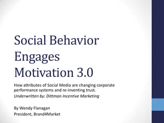Social Behavior
Engages
Motivation 3.0
How attributes of Social Media are changing corporate
performance systems and re-inventing trust.
Underwritten by: Dittman Incentive Marketing

By Wendy Flanagan
President, Brand4Market
 