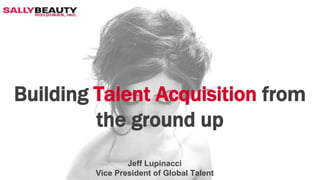 Building Talent Acquisition from
the ground up
Jeff Lupinacci
Vice President of Global Talent
 