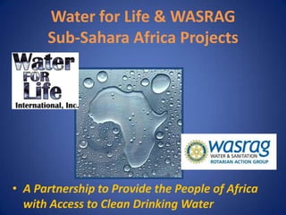 Water for Life & WASRAGSub-Sahara Africa Projects A Partnership to Provide the People of Africa with Access to Clean Drinking Water 