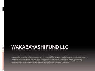 A powerful investor relations program is essential for any on-market or pre-market company
and Wakabayashi Fund encourages companies to be pro-active in this arena, providing
dedicated services to encourage robust and effective investor relations
 