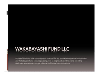 A powerful investor relations program is essential for any on‐market or pre‐market company 
and Wakabayashi Fund encourages companies to be pro‐active in this arena, providing 
dedicated services to encourage robust and effective investor relations
 