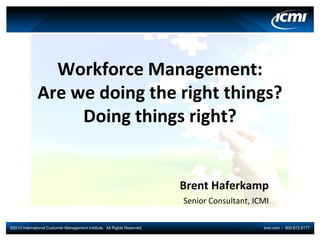 Workforce Management:
              Are we doing the right things?
                   Doing things right?


                                                                          Brent Haferkamp
                                                                          Senior Consultant, ICMI

©2010 International Customer Management Institute. All Rights Reserved.                        icmi.com I 800.672.6177
 