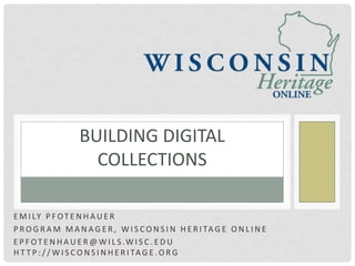 BUILDING DIGITAL
                     COLLECTIONS

E M I LY P F O T E N H A U E R
P R O G R A M M A N A G E R , W I S C O N S I N H E R I TA G E O N L I N E
E P F O T E N H A U E R @ W I L S .W I S C . E D U
H T T P : / / W I S C O N S I N H E R I TA G E . O R G
 