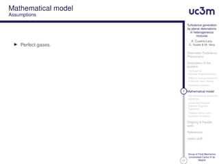 17
Turbulence generation
by planar detonations
in heterogeneous
mixtures
A. Cuadra-Lara,
C. Huete & M. Vera
Detonation Turbulence
Phenomena
Description of the
problem
1D Reactive
Rankine-Hugoniot relation
Effect of local perturbations
in the fuel mass fraction
Qualitative analysis
8 Mathematical model
Non-dimensional governing
equations
Linearized Reactive
Rankine-Hugoniot
Equations
Problem domain and
boundary conditions
Ongoing & Parallel
work
References
Useful stuff
Group of Fluid Mechanics
Universidad Carlos III de
Madrid
Mathematical model
Assumptions
Perfect gases.
 