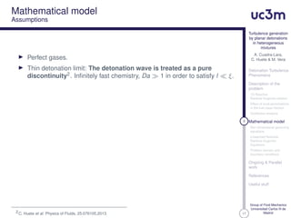 17
Turbulence generation
by planar detonations
in heterogeneous
mixtures
A. Cuadra-Lara,
C. Huete & M. Vera
Detonation Turbulence
Phenomena
Description of the
problem
1D Reactive
Rankine-Hugoniot relation
Effect of local perturbations
in the fuel mass fraction
Qualitative analysis
8 Mathematical model
Non-dimensional governing
equations
Linearized Reactive
Rankine-Hugoniot
Equations
Problem domain and
boundary conditions
Ongoing & Parallel
work
References
Useful stuff
Group of Fluid Mechanics
Universidad Carlos III de
Madrid
Mathematical model
Assumptions
Perfect gases.
Thin detonation limit: The detonation wave is treated as a pure
discontinuity2. Inﬁnitely fast chemistry, Da 1 in order to satisfy l ξ.
2C. Huete et al. Physics of Fluids, 25:076105,2013.
 