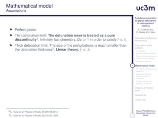 17
Turbulence generation
by planar detonations
in heterogeneous
mixtures
A. Cuadra-Lara,
C. Huete & M. Vera
Detonation Turbulence
Phenomena
Description of the
problem
1D Reactive
Rankine-Hugoniot relation
Effect of local perturbations
in the fuel mass fraction
Qualitative analysis
8 Mathematical model
Non-dimensional governing
equations
Linearized Reactive
Rankine-Hugoniot
Equations
Problem domain and
boundary conditions
Ongoing & Parallel
work
References
Useful stuff
Group of Fluid Mechanics
Universidad Carlos III de
Madrid
Mathematical model
Assumptions
Perfect gases.
Thin detonation limit: The detonation wave is treated as a pure
discontinuity2. Inﬁnitely fast chemistry, Da 1 in order to satisfy l ξ.
Thick detonation limit: The size of the perturbations is much smaller than
the detonation thickness3. Linear theory, ˙ξ λ.
2C. Huete et al. Physics of Fluids, 25:076105,2013.
3C. Huete et al. Physics of Fluids, 26:116101, 2014.
 