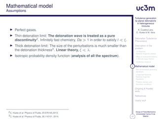 17
Turbulence generation
by planar detonations
in heterogeneous
mixtures
A. Cuadra-Lara,
C. Huete & M. Vera
Detonation Turbulence
Phenomena
Description of the
problem
1D Reactive
Rankine-Hugoniot relation
Effect of local perturbations
in the fuel mass fraction
Qualitative analysis
8 Mathematical model
Non-dimensional governing
equations
Linearized Reactive
Rankine-Hugoniot
Equations
Problem domain and
boundary conditions
Ongoing & Parallel
work
References
Useful stuff
Group of Fluid Mechanics
Universidad Carlos III de
Madrid
Mathematical model
Assumptions
Perfect gases.
Thin detonation limit: The detonation wave is treated as a pure
discontinuity2. Inﬁnitely fast chemistry, Da 1 in order to satisfy l ξ.
Thick detonation limit: The size of the perturbations is much smaller than
the detonation thickness3. Linear theory, ˙ξ λ.
Isotropic probability density function (analysis of all the spectrum).
2C. Huete et al. Physics of Fluids, 25:076105,2013.
3C. Huete et al. Physics of Fluids, 26:116101, 2014.
 