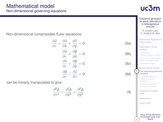 17
Turbulence generation
by planar detonations
in heterogeneous
mixtures
A. Cuadra-Lara,
C. Huete & M. Vera
Detonation Turbulence
Phenomena
Description of the
problem
1D Reactive
Rankine-Hugoniot relation
Effect of local perturbations
in the fuel mass fraction
Qualitative analysis
Mathematical model
9 Non-dimensional governing
equations
Linearized Reactive
Rankine-Hugoniot
Equations
Problem domain and
boundary conditions
Ongoing & Parallel
work
References
Useful stuff
Group of Fluid Mechanics
Universidad Carlos III de
Madrid
Mathematical model
Non-dimensional governing equations
Non-dimensional compressible Euler equations:
∂ ˆρ
∂τ
+
∂ˆu
∂ˆx
+
∂ˆv
∂ˆy
= 0, (8a)
∂ˆu
∂τ
+
∂ˆp
∂ˆx
= 0, (8b)
∂ˆv
∂τ
+
∂ˆp
∂ˆy
= 0, (8c)
∂ˆp
∂τ
−
∂ ˆρ
∂τ
= 0, (8d)
can be linearly manipulated to give:
∂2ˆp
∂τ2
=
∂2ˆp
∂ˆx2
+
∂2ˆp
∂ˆy2
. (9)
 