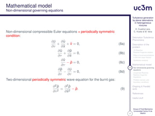 17
Turbulence generation
by planar detonations
in heterogeneous
mixtures
A. Cuadra-Lara,
C. Huete & M. Vera
Detonation Turbulence
Phenomena
Description of the
problem
1D Reactive
Rankine-Hugoniot relation
Effect of local perturbations
in the fuel mass fraction
Qualitative analysis
Mathematical model
9 Non-dimensional governing
equations
Linearized Reactive
Rankine-Hugoniot
Equations
Problem domain and
boundary conditions
Ongoing & Parallel
work
References
Useful stuff
Group of Fluid Mechanics
Universidad Carlos III de
Madrid
Mathematical model
Non-dimensional governing equations
Non-dimensional compressible Euler equations + periodically symmetric
condition:
∂ ˆρ
∂τ
+
∂ˆu
∂ˆx
+ ˆv = 0, (8a)
∂ˆu
∂τ
+
∂ˆp
∂ˆx
= 0, (8b)
∂ˆv
∂τ
− ˆp = 0, (8c)
∂ˆp
∂τ
−
∂ ˆρ
∂τ
= 0, (8d)
Two-dimensional periodically symmetric wave equation for the burnt gas:
∂2ˆp
∂τ2
=
∂2ˆp
∂ˆx2
− ˆp. (9)
 