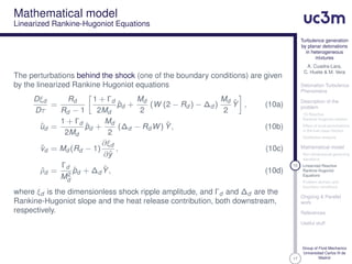 17
Turbulence generation
by planar detonations
in heterogeneous
mixtures
A. Cuadra-Lara,
C. Huete & M. Vera
Detonation Turbulence
Phenomena
Description of the
problem
1D Reactive
Rankine-Hugoniot relation
Effect of local perturbations
in the fuel mass fraction
Qualitative analysis
Mathematical model
Non-dimensional governing
equations
10 Linearized Reactive
Rankine-Hugoniot
Equations
Problem domain and
boundary conditions
Ongoing & Parallel
work
References
Useful stuff
Group of Fluid Mechanics
Universidad Carlos III de
Madrid
Mathematical model
Linearized Rankine-Hugoniot Equations
The perturbations behind the shock (one of the boundary conditions) are given
by the linearized Rankine Hugoniot equations
Dξd
Dτ
=
Rd
Rd − 1
1 + Γd
2Md
ˆpd +
Md
2
(W (2 − Rd ) − ∆d )
Md
2
ˆY , (10a)
ˆud =
1 + Γd
2Md
ˆpd +
Md
2
(∆d − Rd W) ˆY, (10b)
ˆvd = Md (Rd − 1)
∂ξd
∂ˆy
, (10c)
ˆρd =
Γd
M2
d
ˆpd + ∆d
ˆY, (10d)
where ξd is the dimensionless shock ripple amplitude, and Γd and ∆d are the
Rankine-Hugoniot slope and the heat release contribution, both downstream,
respectively.
 